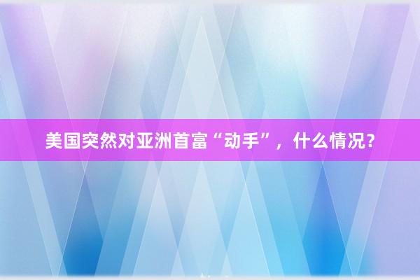 美国突然对亚洲首富“动手”，什么情况？