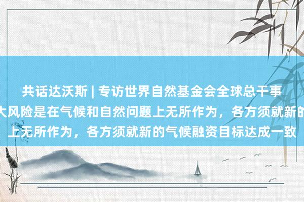 共话达沃斯 | 专访世界自然基金会全球总干事克思婷：全球面临的最大风险是在气候和自然问题上无所作为，各方须就新的气候融资目标达成一致