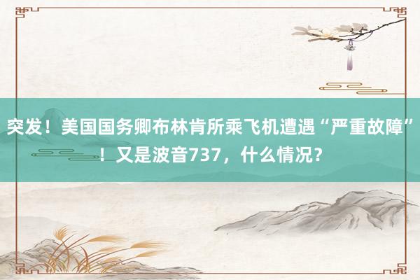 突发！美国国务卿布林肯所乘飞机遭遇“严重故障”！又是波音737，什么情况？