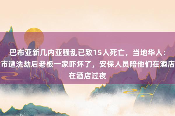 巴布亚新几内亚骚乱已致15人死亡，当地华人：有超市遭洗劫后老板一家吓坏了，安保人员陪他们在酒店过夜