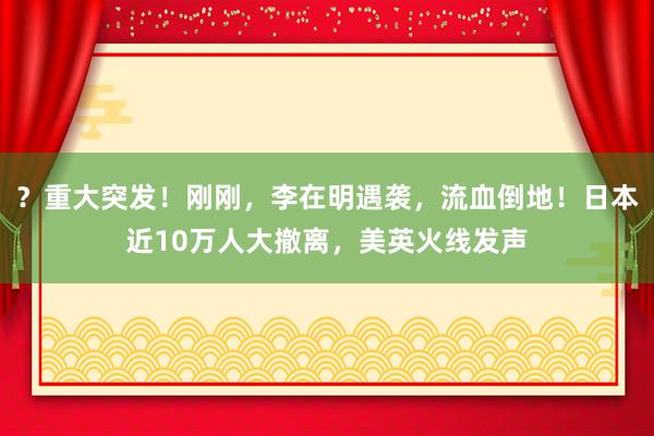 ？重大突发！刚刚，李在明遇袭，流血倒地！日本近10万人大撤离，美英火线发声