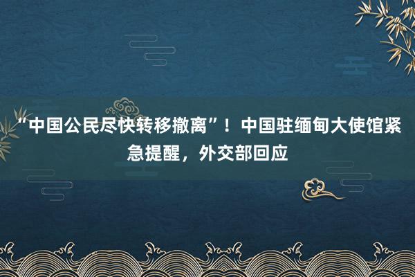 “中国公民尽快转移撤离”！中国驻缅甸大使馆紧急提醒，外交部回应