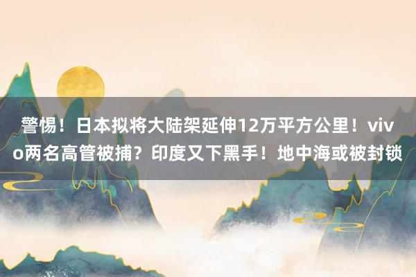 警惕！日本拟将大陆架延伸12万平方公里！vivo两名高管被捕？印度又下黑手！地中海或被封锁