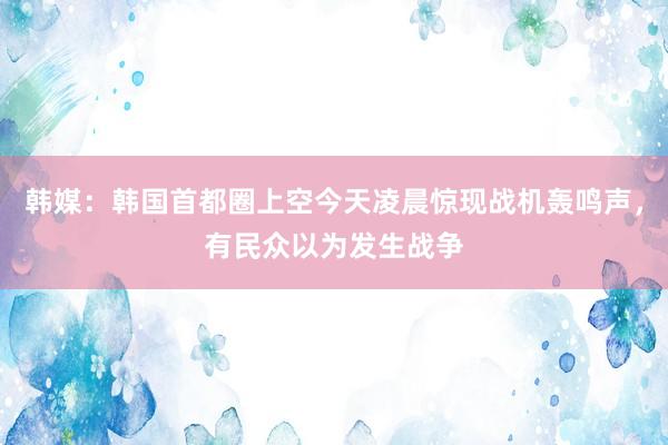 韩媒：韩国首都圈上空今天凌晨惊现战机轰鸣声，有民众以为发生战争