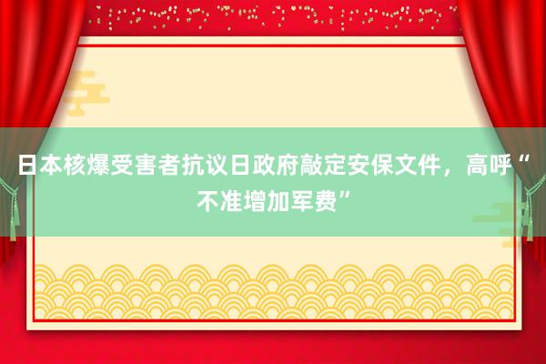 日本核爆受害者抗议日政府敲定安保文件，高呼“不准增加军费”