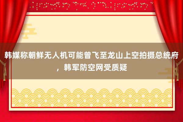 韩媒称朝鲜无人机可能曾飞至龙山上空拍摄总统府，韩军防空网受质疑