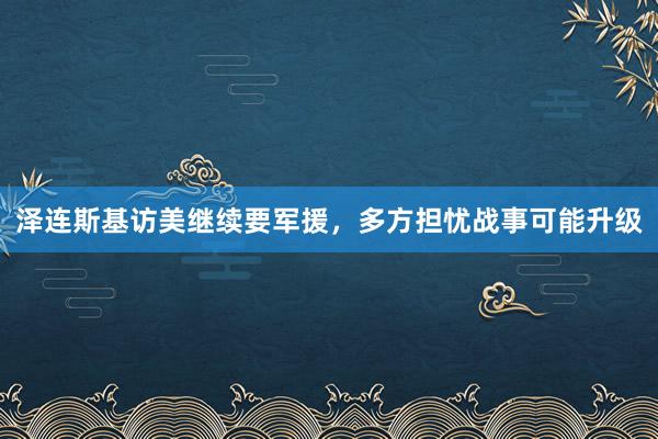 泽连斯基访美继续要军援，多方担忧战事可能升级