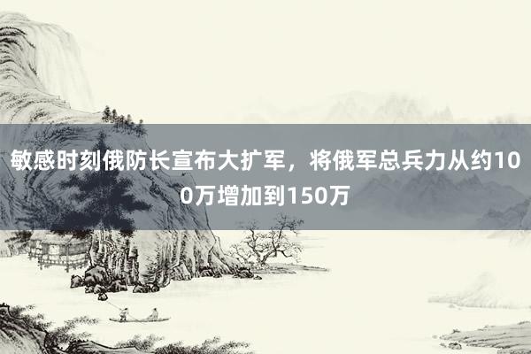 敏感时刻俄防长宣布大扩军，将俄军总兵力从约100万增加到150万