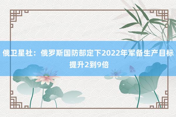 俄卫星社：俄罗斯国防部定下2022年军备生产目标 提升2到9倍