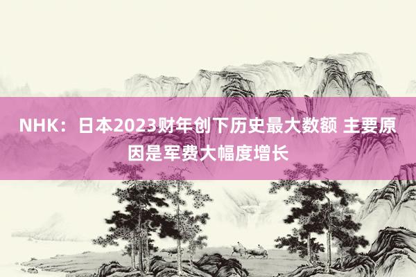 NHK：日本2023财年创下历史最大数额 主要原因是军费大幅度增长