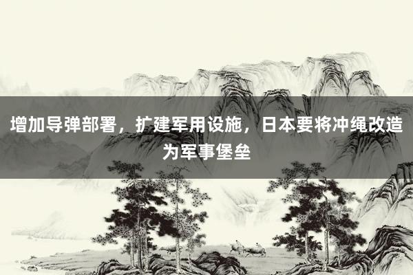 增加导弹部署，扩建军用设施，日本要将冲绳改造为军事堡垒