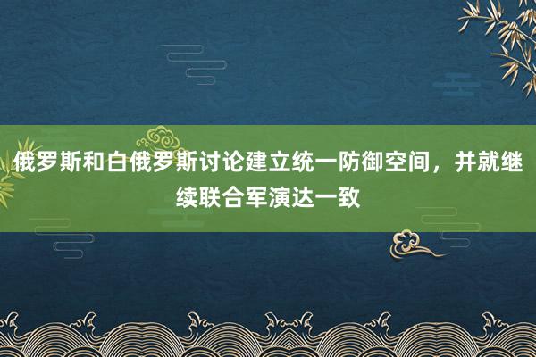 俄罗斯和白俄罗斯讨论建立统一防御空间，并就继续联合军演达一致