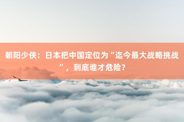 朝阳少侠：日本把中国定位为“迄今最大战略挑战”，到底谁才危险？