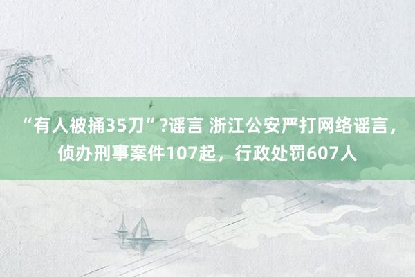 “有人被捅35刀”?谣言 浙江公安严打网络谣言，侦办刑事案件107起，行政处罚607人