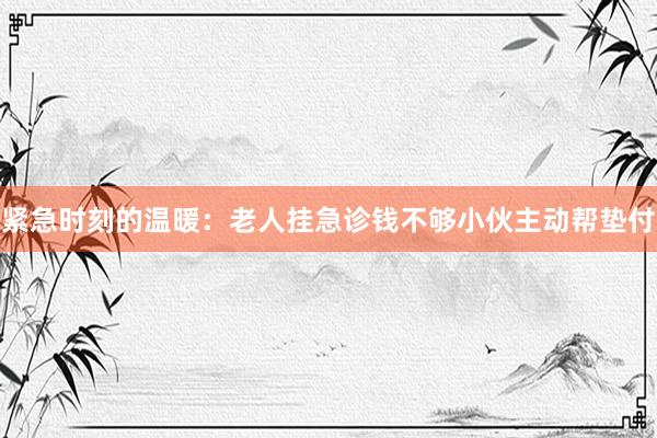 紧急时刻的温暖：老人挂急诊钱不够小伙主动帮垫付