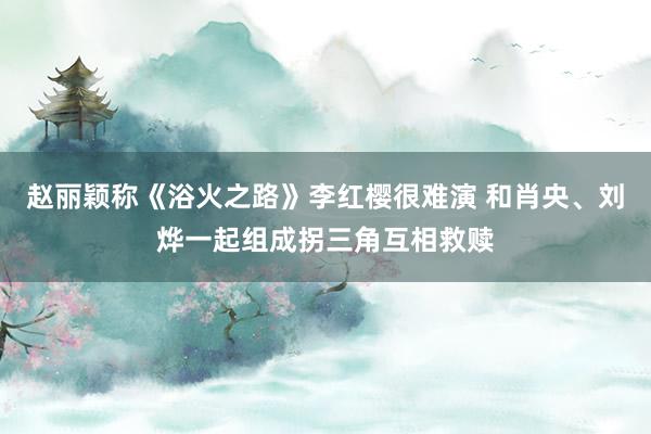 赵丽颖称《浴火之路》李红樱很难演 和肖央、刘烨一起组成拐三角互相救赎