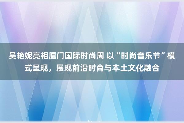 吴艳妮亮相厦门国际时尚周 以“时尚音乐节”模式呈现，展现前沿时尚与本土文化融合