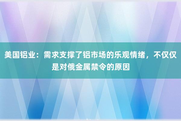 美国铝业：需求支撑了铝市场的乐观情绪，不仅仅是对俄金属禁令的原因