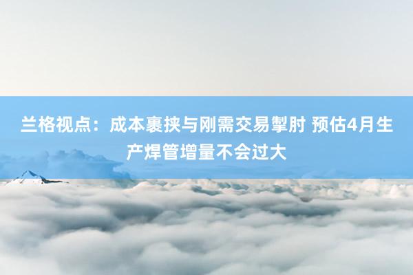 兰格视点：成本裹挟与刚需交易掣肘 预估4月生产焊管增量不会过大