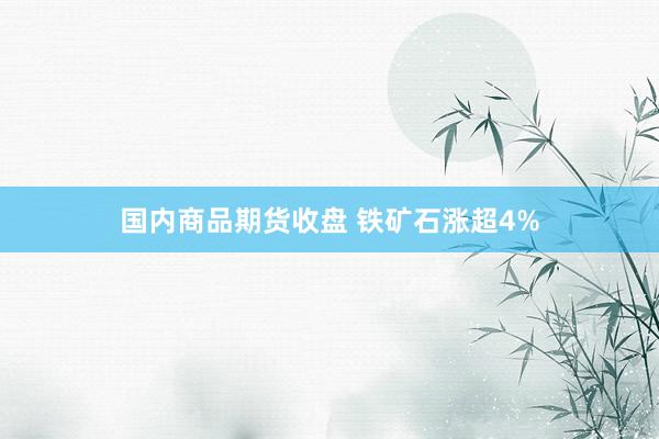 国内商品期货收盘 铁矿石涨超4%