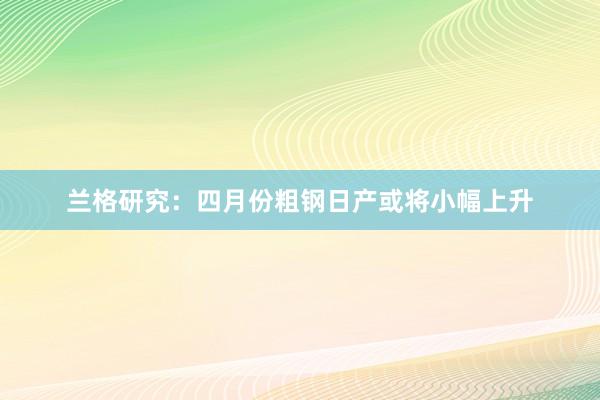 兰格研究：四月份粗钢日产或将小幅上升