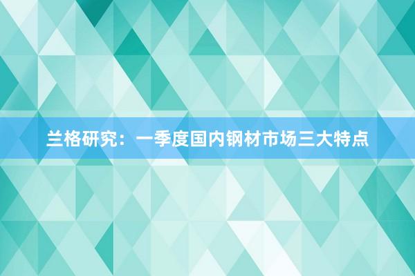 兰格研究：一季度国内钢材市场三大特点