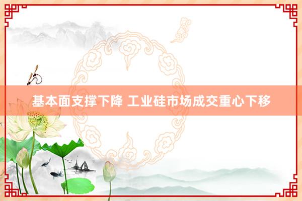 基本面支撑下降 工业硅市场成交重心下移