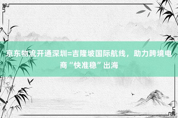 京东物流开通深圳=吉隆坡国际航线，助力跨境电商“快准稳”出海