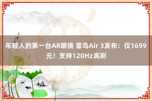 年轻人的第一台AR眼镜 雷鸟Air 3发布：仅1699元！支持120Hz高刷