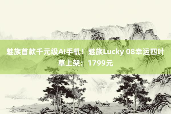 魅族首款千元级AI手机！魅族Lucky 08幸运四叶草上架：1799元