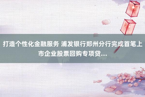 打造个性化金融服务 浦发银行郑州分行完成首笔上市企业股票回购专项贷...