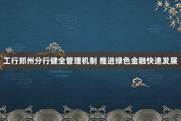 工行郑州分行健全管理机制 推进绿色金融快速发展