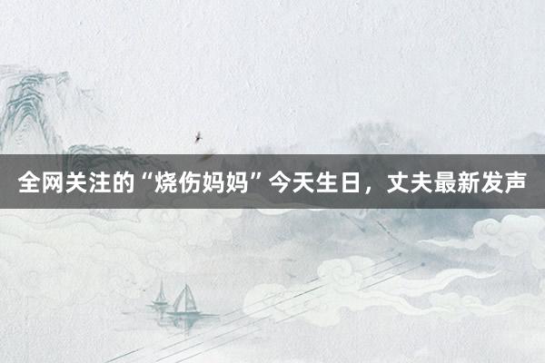 全网关注的“烧伤妈妈”今天生日，丈夫最新发声