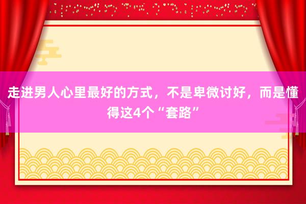 走进男人心里最好的方式，不是卑微讨好，而是懂得这4个“套路”