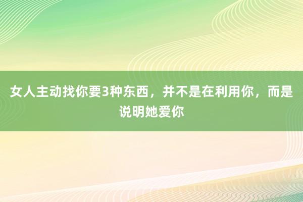 女人主动找你要3种东西，并不是在利用你，而是说明她爱你