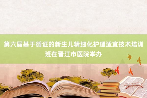 第六届基于循证的新生儿精细化护理适宜技术培训班在晋江市医院举办