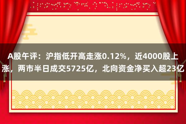 A股午评：沪指低开高走涨0.12%，近4000股上涨，两市半日成交5725亿，北向资金净买入超23亿