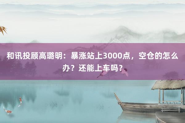 和讯投顾高璐明：暴涨站上3000点，空仓的怎么办？还能上车吗？