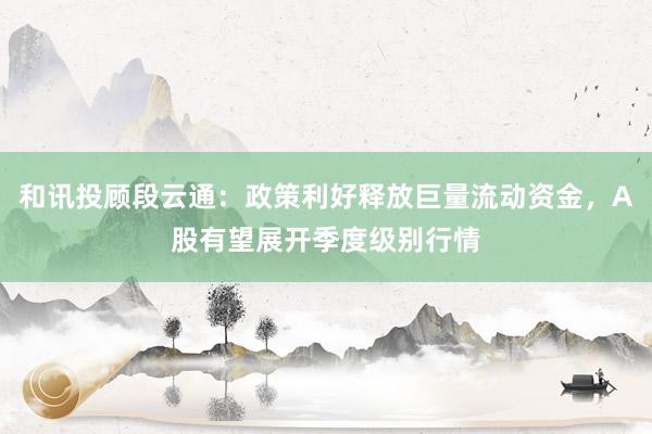 和讯投顾段云通：政策利好释放巨量流动资金，A股有望展开季度级别行情