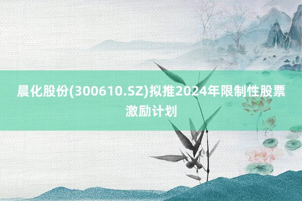 晨化股份(300610.SZ)拟推2024年限制性股票激励计划