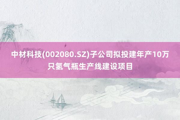 中材科技(002080.SZ)子公司拟投建年产10万只氢气瓶生产线建设项目