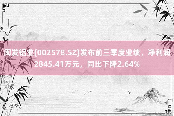 闽发铝业(002578.SZ)发布前三季度业绩，净利润2845.41万元，同比下降2.64%