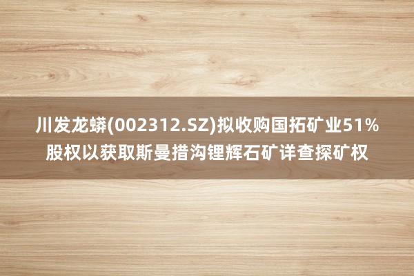 川发龙蟒(002312.SZ)拟收购国拓矿业51%股权以获取斯曼措沟锂辉石矿详查探矿权