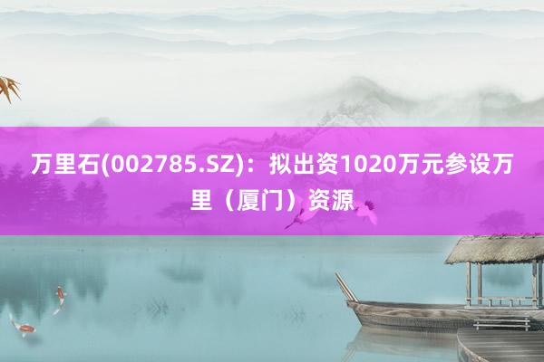 万里石(002785.SZ)：拟出资1020万元参设万里（厦门）资源