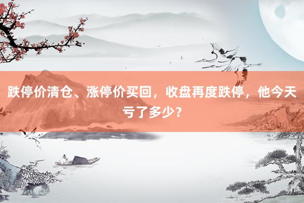 跌停价清仓、涨停价买回，收盘再度跌停，他今天亏了多少？