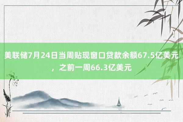 美联储7月24日当周贴现窗口贷款余额67.5亿美元，之前一周66.3亿美元