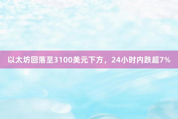 以太坊回落至3100美元下方，24小时内跌超7%