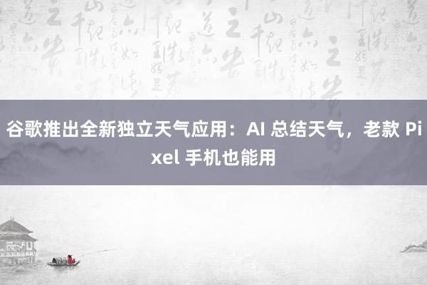 谷歌推出全新独立天气应用：AI 总结天气，老款 Pixel 手机也能用