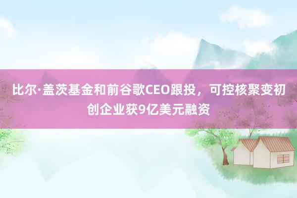 比尔·盖茨基金和前谷歌CEO跟投，可控核聚变初创企业获9亿美元融资