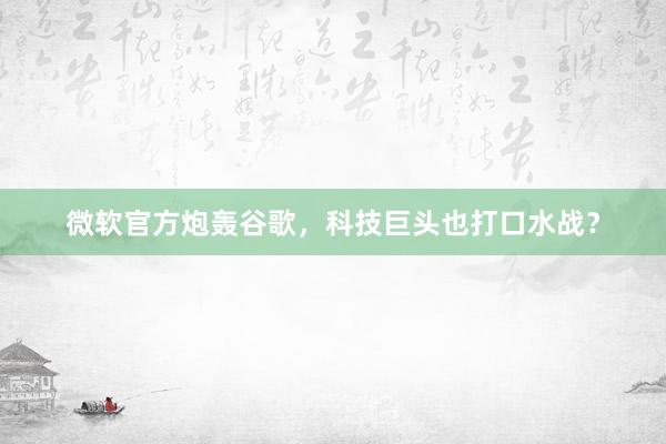 微软官方炮轰谷歌，科技巨头也打口水战？